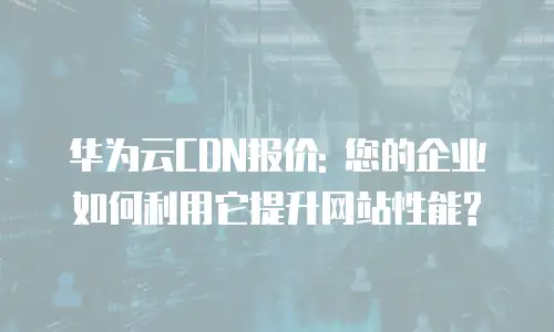 华为云CDN报价: 您的企业如何利用它提升网站性能?