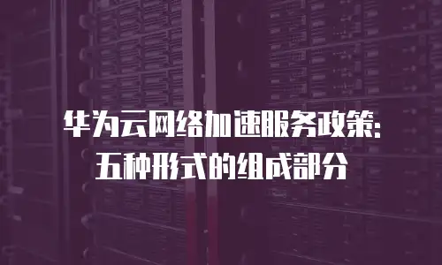 华为云网络加速服务政策: 五种形式的组成部分