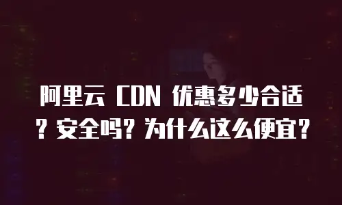 阿里云 CDN 优惠多少合适？安全吗？为什么这么便宜？