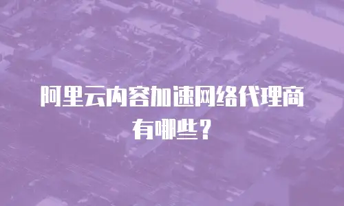 阿里云内容加速网络代理商有哪些？