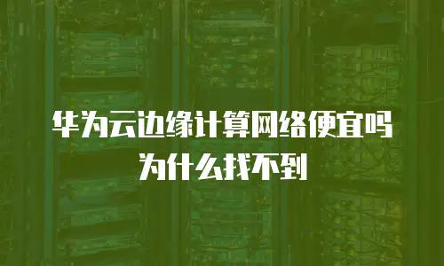 华为云边缘计算网络便宜吗为什么找不到