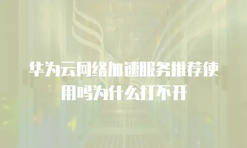华为云网络加速服务推荐使用吗为什么打不开