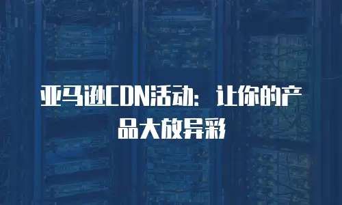 亚马逊CDN活动：让你的产品大放异彩