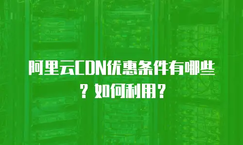 阿里云CDN优惠条件有哪些？如何利用？