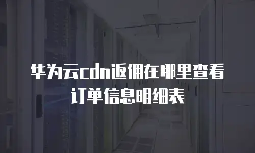 华为云cdn返佣在哪里查看订单信息明细表