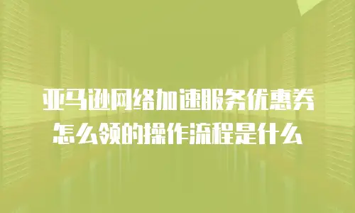亚马逊网络加速服务优惠券怎么领的操作流程是什么