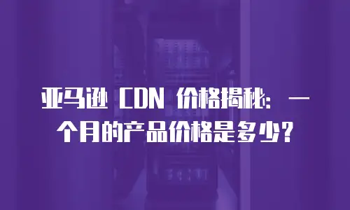 亚马逊 CDN 价格揭秘：一个月的产品价格是多少？