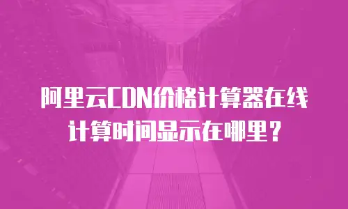 阿里云CDN价格计算器在线计算时间显示在哪里？