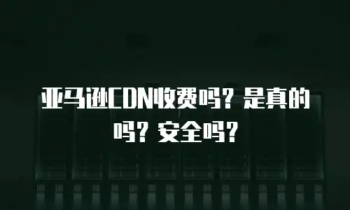 亚马逊CDN收费吗？是真的吗？安全吗？