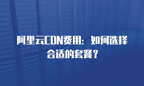 阿里云CDN费用：如何选择合适的套餐？