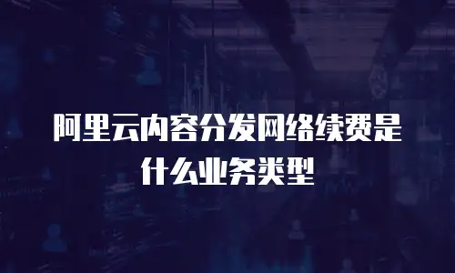 阿里云内容分发网络续费是什么业务类型