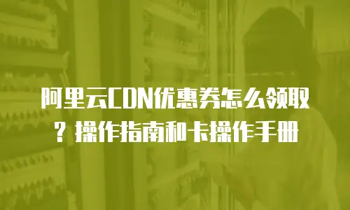 阿里云CDN优惠券怎么领取？操作指南和卡操作手册