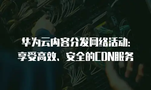 华为云内容分发网络活动：享受高效、安全的CDN服务