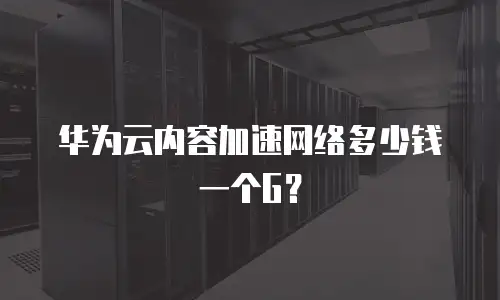 华为云内容加速网络多少钱一个G？