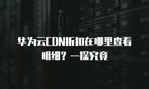 华为云CDN折扣在哪里查看明细？一探究竟