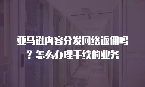 亚马逊内容分发网络返佣吗？怎么办理手续的业务