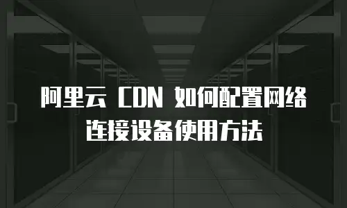 阿里云 CDN 如何配置网络连接设备使用方法