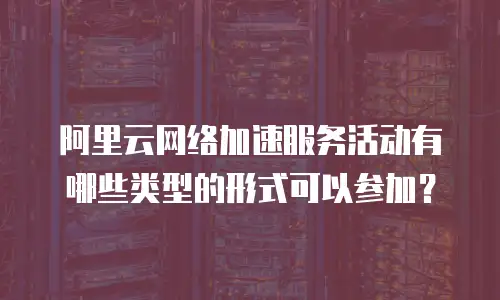 阿里云网络加速服务活动有哪些类型的形式可以参加？
