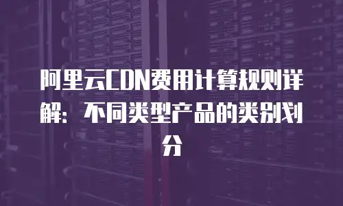 阿里云CDN费用计算规则详解：不同类型产品的类别划分