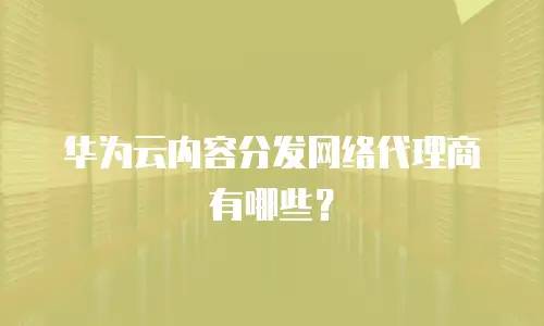 华为云内容分发网络代理商有哪些？