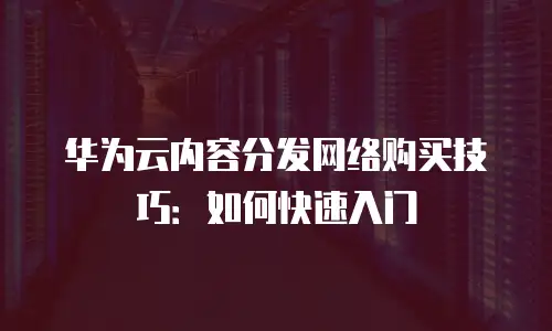华为云内容分发网络购买技巧：如何快速入门