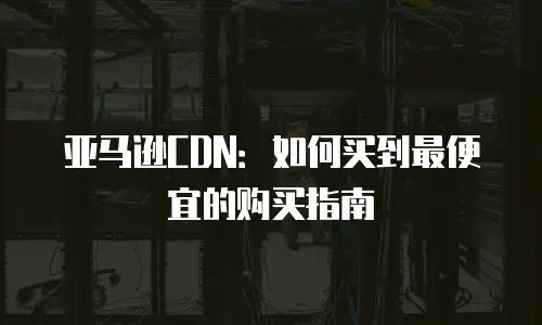亚马逊CDN：如何买到最便宜的购买指南