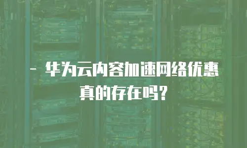   - 华为云内容加速网络优惠真的存在吗？