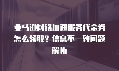 亚马逊网络加速服务代金券怎么领取？信息不一致问题解析