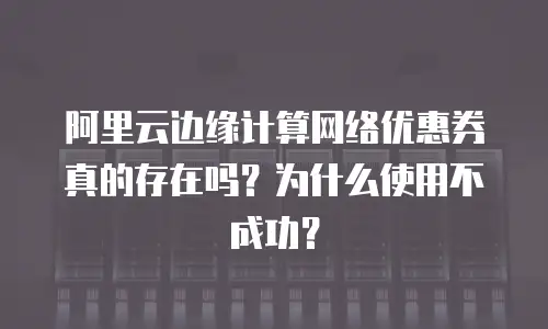 阿里云边缘计算网络优惠券真的存在吗？为什么使用不成功？