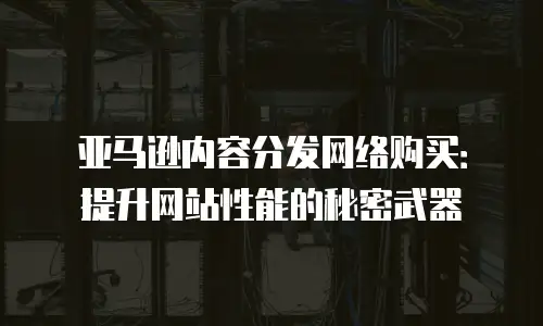 亚马逊内容分发网络购买：提升网站性能的秘密武器