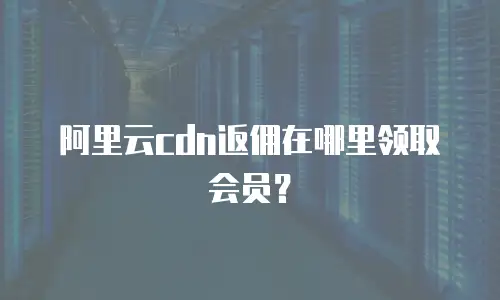 阿里云cdn返佣在哪里领取会员？