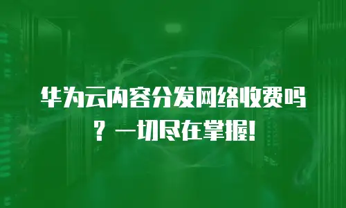 华为云内容分发网络收费吗？一切尽在掌握！