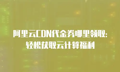 阿里云CDN代金券哪里领取：轻松获取云计算福利