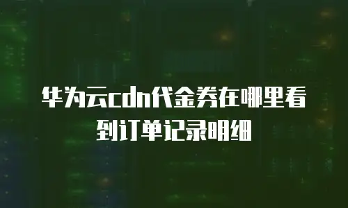 华为云cdn代金券在哪里看到订单记录明细