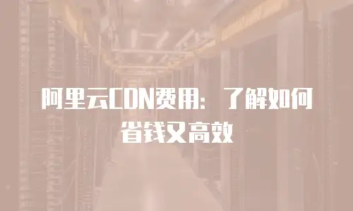 阿里云CDN费用：了解如何省钱又高效