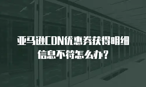亚马逊CDN优惠券获得明细信息不符怎么办？