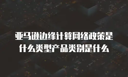 亚马逊边缘计算网络政策是什么类型产品类别是什么