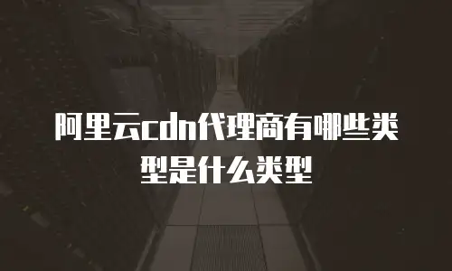 阿里云cdn代理商有哪些类型是什么类型