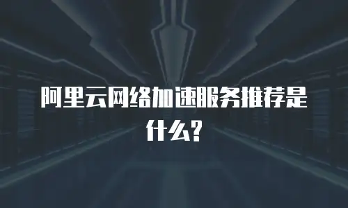 阿里云网络加速服务推荐是什么?