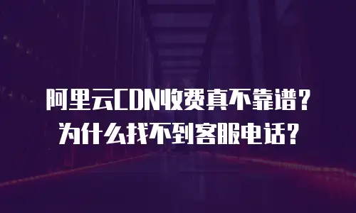 阿里云CDN收费真不靠谱？为什么找不到客服电话？