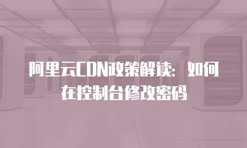 阿里云CDN政策解读：如何在控制台修改密码