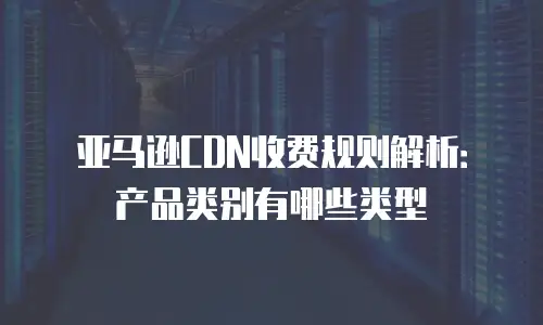 亚马逊CDN收费规则解析：产品类别有哪些类型