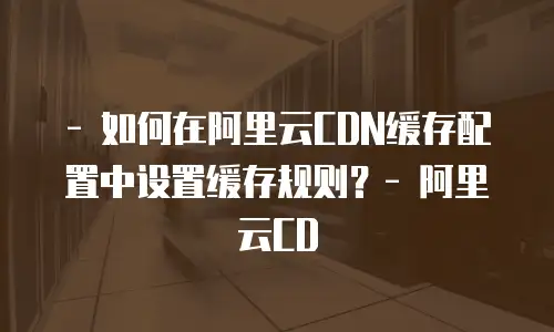 - 如何在阿里云CDN缓存配置中设置缓存规则？- 阿里云CD
