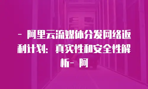 - 阿里云流媒体分发网络返利计划：真实性和安全性解析- 阿