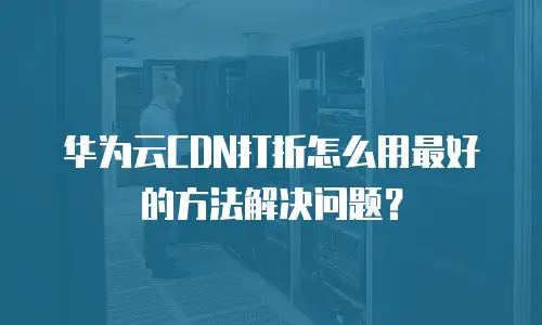 华为云CDN打折怎么用最好的方法解决问题？