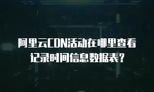 阿里云CDN活动在哪里查看记录时间信息数据表？