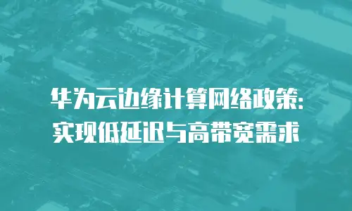 华为云边缘计算网络政策：实现低延迟与高带宽需求