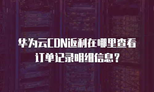 华为云CDN返利在哪里查看订单记录明细信息？