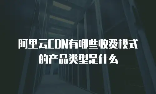 阿里云CDN有哪些收费模式的产品类型是什么