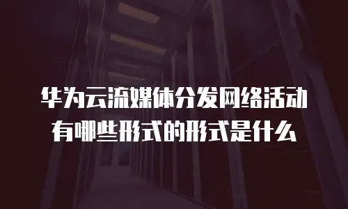 华为云流媒体分发网络活动有哪些形式的形式是什么